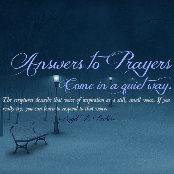 Answer to prayers come in a quit way. The scriptures describe that voice of inspiration as still, small voice. if you really try, you can learn to respond to that voice. by Boyd K.Packer